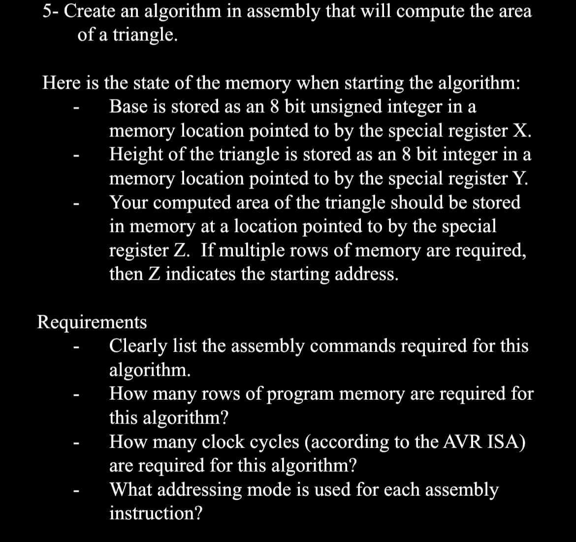 5- Create an algorithm in assembly that will compute the area
of a triangle.
Here is the state of the memory when starting the algorithm:
Base is stored as an 8 bit unsigned integer in a
memory location pointed to by the special register X.
Height of the triangle is stored as an 8 bit integer in a
memory location pointed to by the special register Y.
Your computed area of the triangle should be stored
in memory at a location pointed to by the special
register Z. If multiple rows of memory are required,
then Z indicates the starting address.
Requirements
Clearly list the assembly commands required for this
algorithm.
How many rows of program memory are required for
this algorithm?
How many clock cycles (according to the AVR ISA)
are required for this algorithm?
What addressing mode is used for each assembly
instruction?