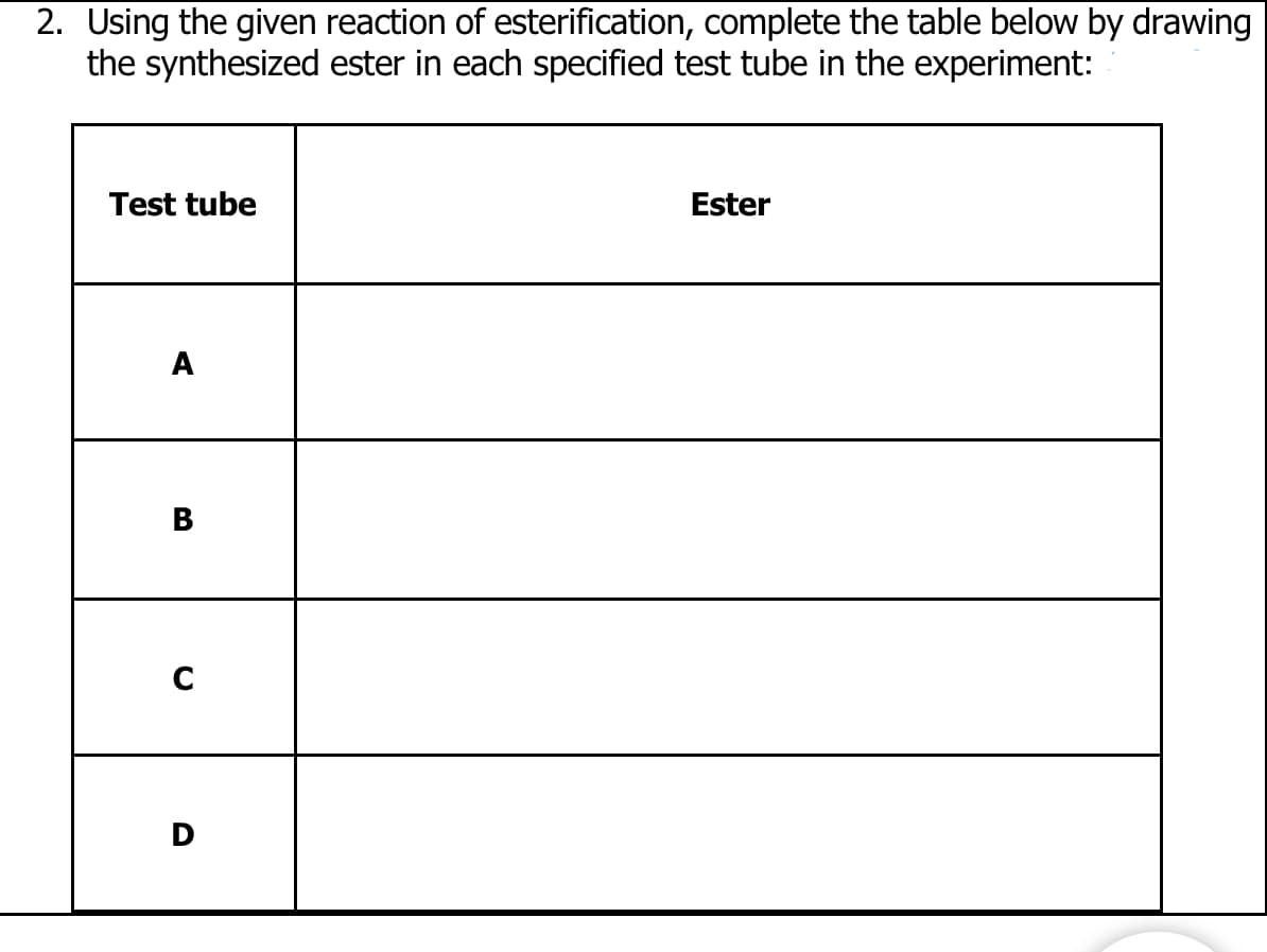 2. Using the given reaction of esterification, complete the table below by drawing
the synthesized ester in each specified test tube in the experiment:
Test tube
A
C
D
Ester