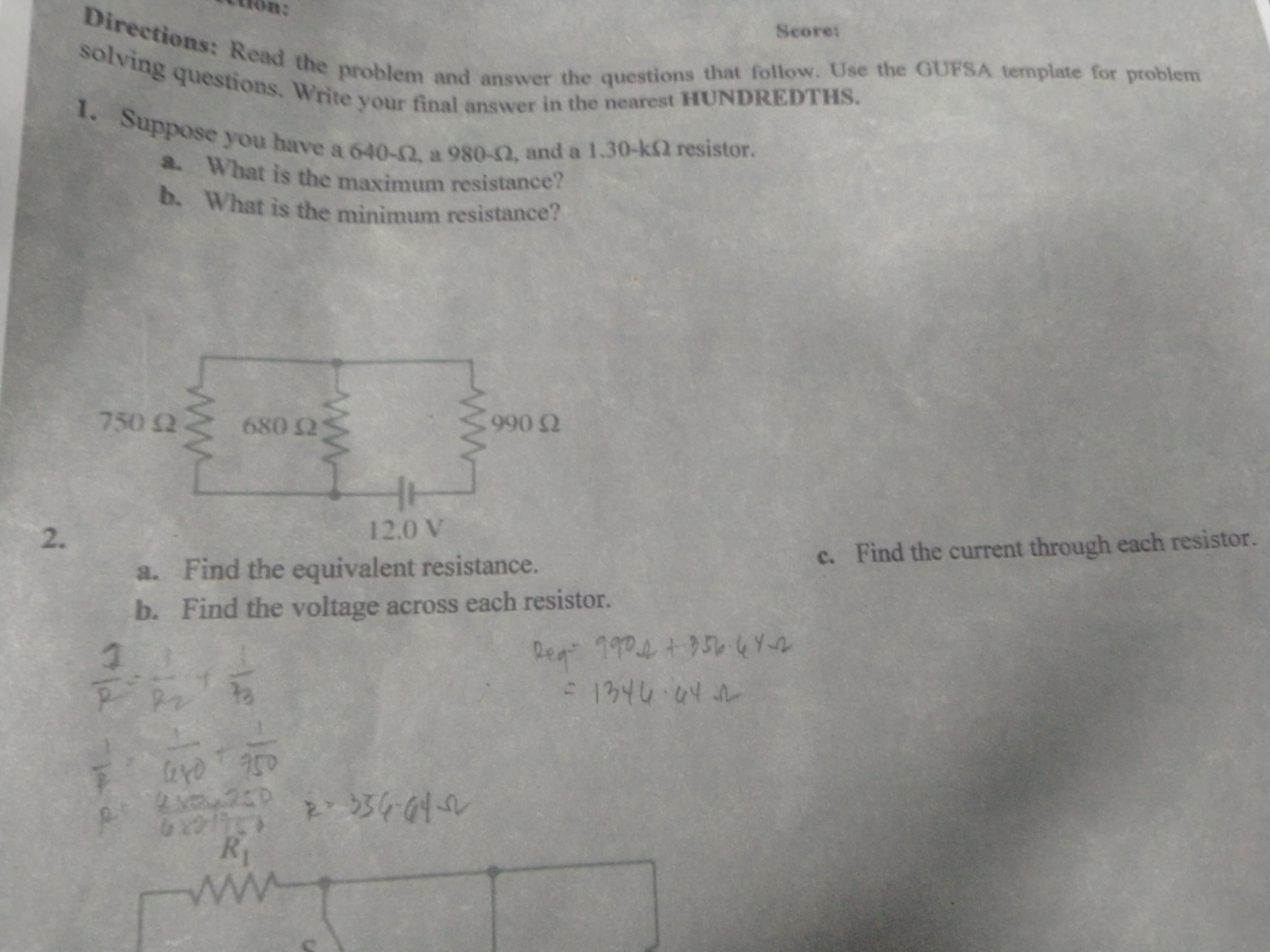 Directions: Read the problem and answer the questions that follow. Use the GUFSA template for problem
solving questions. Write your final answer in the nearest HUNDREDTHS.
1. Suppose you have a 640-2, a 980-2, and a 1.30-k2 resistor.
a. What is the maximum resistance?
b. What is the minimum resistance?
Score:
750 2
680 2
990 2
2.
12,0 V
c. Find the current through each resistor.
a. Find the equivalent resistance.
b. Find the voltage across each resistor.
Reg"
990 +750.6Y2
S1346か心レ
750
R1
