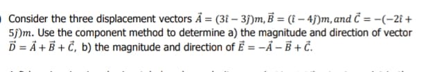 O Consider the three displacement vectors Å = (3î – 35)m, B = (î – 4j)m, and Ĉ = -(-2î +
5j)m. Use the component method to determine a) the magnitude and direction of vector
D = Å + B + Č, b) the magnitude and direction of E = -Å – B + Č.
