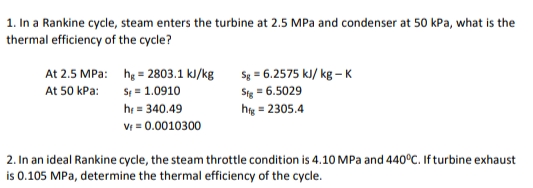 1. In a Rankine cycle, steam enters the turbine at 2.5 MPa and condenser at 50 kPa, what is the
thermal efficiency of the cycle?
At 2.5 MPa: hg = 2803.1 kl/kg
S = 1.0910
he = 340.49
V = 0.0010300
Sg = 6.2575 kJ/ kg – K
Sig = 6.5029
hy = 2305.4
At 50 kPa:
2. In an ideal Rankine cycle, the steam throttle condition is 4.10O MPa and 440°C. If turbine exhaust
is 0.105 MPa, determine the thermal efficiency of the cycle.
