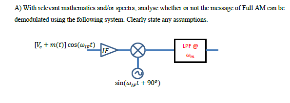 A) With relevant mathematics and/or spectra, analyse whether or not the message of Full AM can be
demodulated using the following system. Clearly state any assumptions.
[V. + m(t)] cos(@st)
IF
LPF @
sin(@ipt + 90°)
