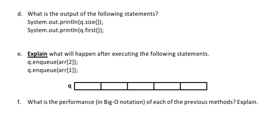 d. What is the output of the following statements?
System.out.printin(q.size());
System.out.println(q.first());
e. Explain what will happen after executing the following statements.
q.enqueue(arr[2]);
q.enqueue(arr[1]);
f.
What is the performance (in Big-O notation) of each of the previous methods? Explain.
