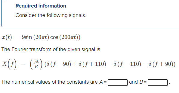 Required information
Consider the following signals.
x(t)
= 9sin (20nt) cos (200rt))
The Fourier transform of the given signal is
jA
X(f) = () (5 (f – 90) + 8 (f + 110) – 5(f – 110) – 8 (f + 90))
B
The numerical values of the constants are A=
and B=
