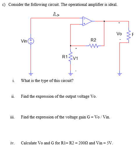 c) Consider the following circuit. The operational amplifier is ideal.
lis
Vo
Vin
R2
R13V1
i.
What is the type of this circuit?
ii. Find the expression of the output voltage Vo.
iii.
Find the expression of the voltage gain G = Vo / Vin.
iv.
Calculate Vo and G for R1= R2 = 2002 and Vin = 5V.
