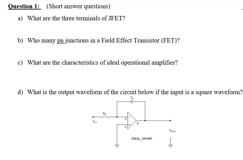 Question 1: (Short answer questions)
a) What are the three terminals of JFET?
b) Who many pn junctions in a Field Effect Transistor (FET)?
c) What are the characteristics of ideal operational amplifier?
d) What is the output waveform of the circuit below if the input is a square waveform?
Vout
IDEAL_OPAMP

