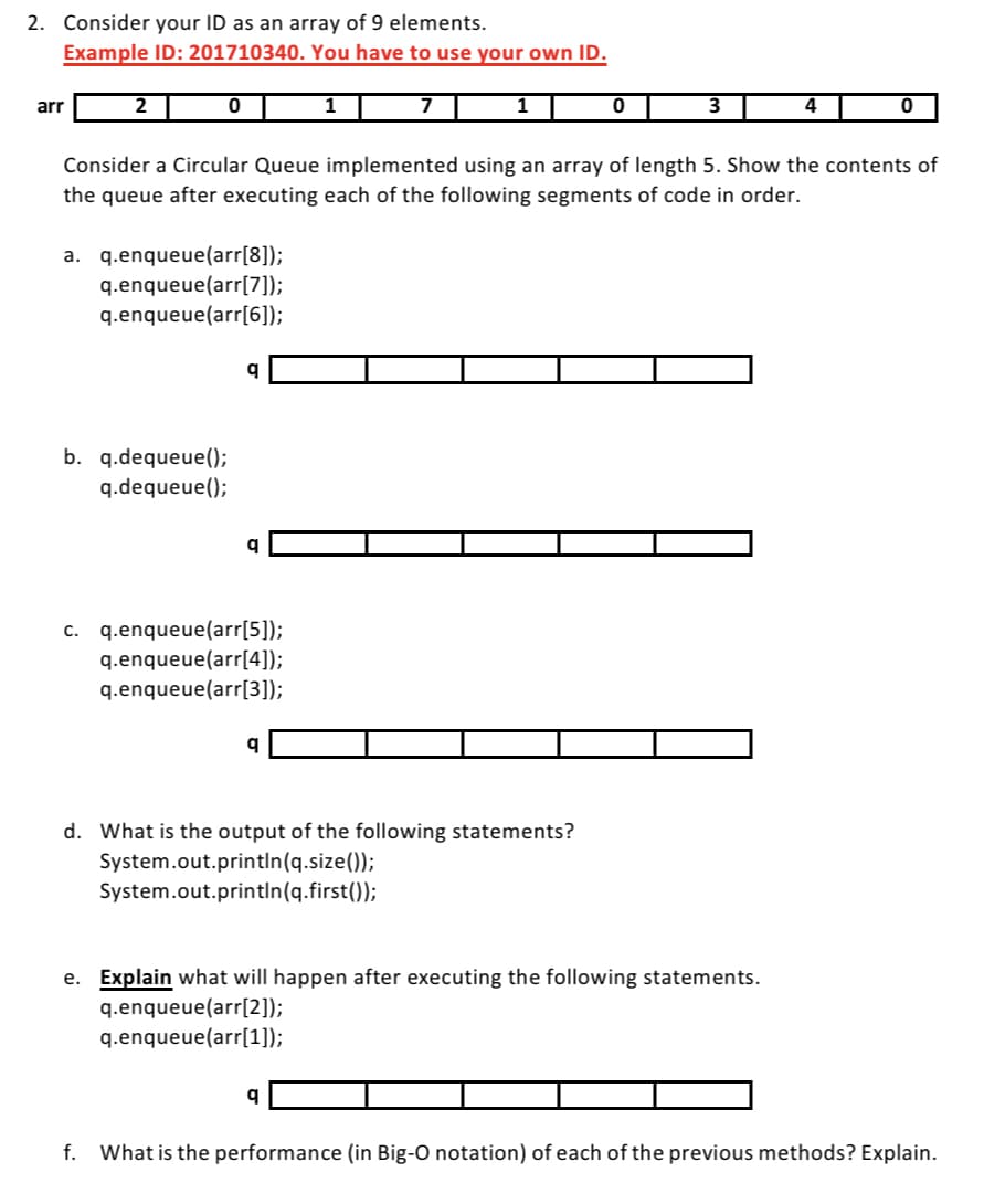 2. Consider your ID as an array of 9 elements.
Example ID: 201710340. You have to use your own ID.
arr
Consider a Circular Queue implemented using an array of length 5. Show the contents of
the queue after executing each of the following segments of code in order.
a. q.enqueue(arr[8]);
q.enqueue(arr[7]);
q.enqueue(arr[6]);
b. q.dequeue();
q.dequeue();
c. q.enqueue(arr[5]);
q.enqueue(arr[4]);
q.enqueue(arr[3]);
d. What is the output of the following statements?
System.out.println(q.size());
System.out.println(q.first());
e. Explain what will happen after executing the following statements.
q.enqueue(arr[2]);
q.enqueue(arr[1]);
f. What is the performance (in Big-O notation) of each of the previous methods? Explain.
