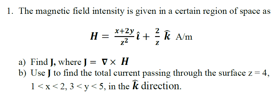 1. The magnetic field intensity is given in a certain region of space as
x+2y
2
H = ** i+ k A/m
Н —
z2
a) Find J, where J = Vx H
b) Use J to find the total current passing through the surface z = 4,
1<x<2, 3 < y < 5, in the k direction.
