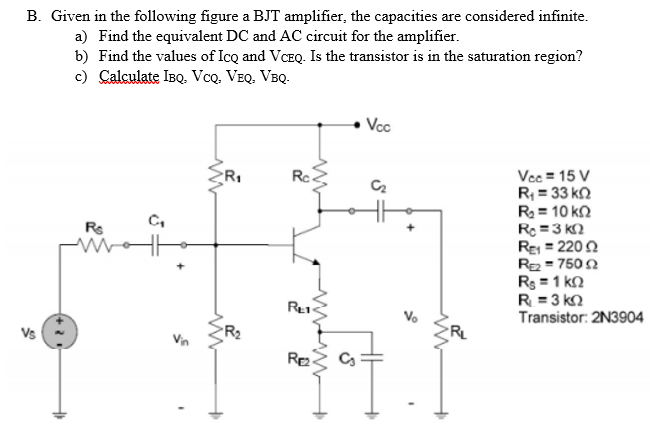 B. Given in the following figure a BJT amplifier, the capacities are considered infinite.
a) Find the equivalent DC and AC circuit for the amplifier.
b) Find the values of Icq and VCEQ. Is the transistor is in the saturation region?
c) Calculate IBQ. VcQ. VEQ. VBQ.
Vcc
Vcc = 15 V
R; = 33 k2
R = 10 kn
Rc =3 k2
Re = 2200
R = 750 2
Rs = 1 kn
R = 3 k2
Transistor: 2N3904
C,
Rs
%3D
Re
Vo
Vs
Re
