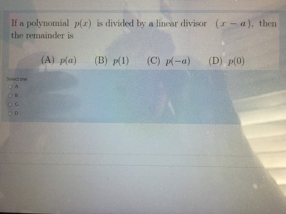 If a polynomial p(x) is divided by a linear divisor (r - a), then
the remainder is
(A) p(a)
(B) р(1)
(C) p(-a)
(D) p(0)
Select one:
OA.
O B.
O C
O D
