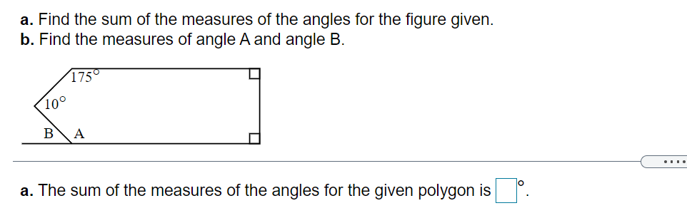 a. Find the sum of the measures of the angles for the figure given.
b. Find the measures of angle A and angle B.
175°
10°
В
A
a. The sum of the measures of the angles for the given polygon is .
....
