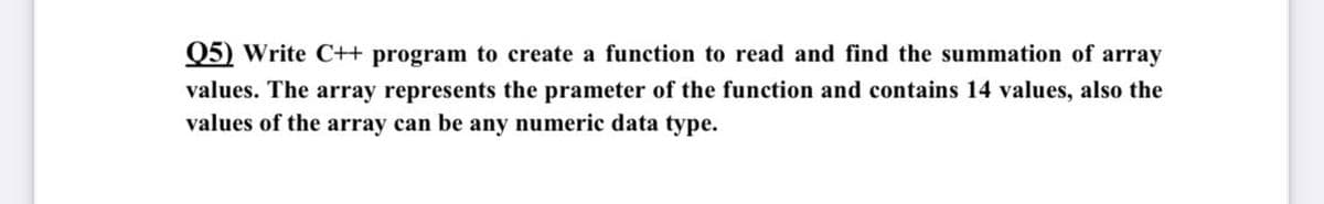 Q5) Write C++ program to create a function to read and find the summation of array
values. The array represents the prameter of the function and contains 14 values, also the
values of the array can be any numeric data type.
