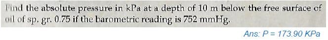 Find the absolute pressure in kPa at a depth of 10 m below the free surface of
oil of sp. gr. 0.75 if the barometric reading is 752 mmHg.
Ans: P = 173.90 KPa
