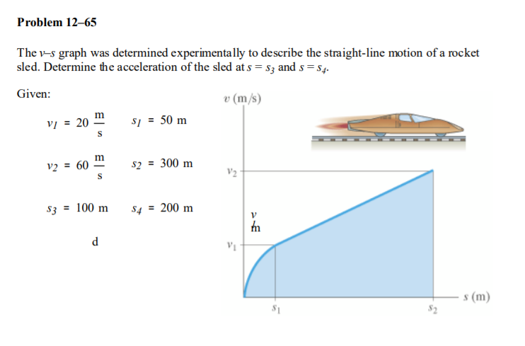 Problem 12–65
The v-s graph was determined experimentally to describe the straight-line motion of a rocket
sled. Determine the acceleration of the sled at s = s3 and s = $4.
Given:
v (m/s)
m
vị = 20
s1 = 50 m
v2 = 60
s2 = 300 m
V2
s3 = 100 m
s4 = 200 m
d
s (m)
$2
E| n
