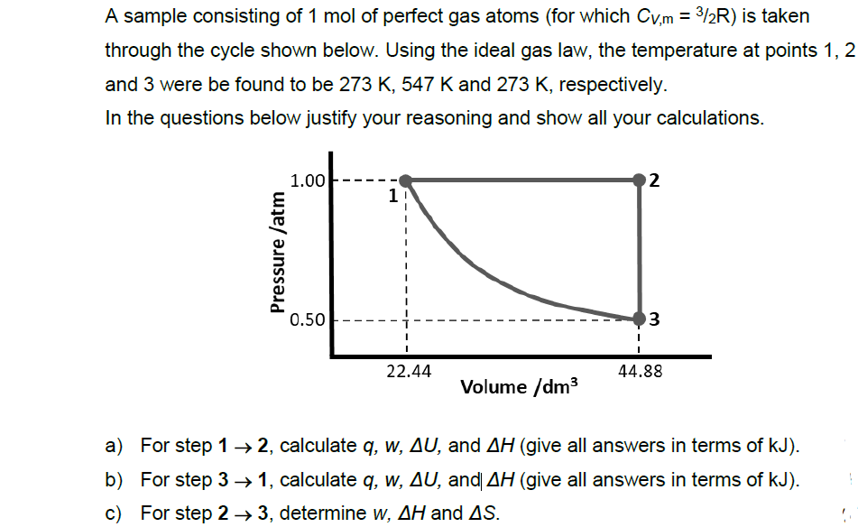 A sample consisting of 1 mol of perfect gas atoms (for which Cv,m = 3/2R) is taken
through the cycle shown below. Using the ideal gas law, the temperature at points 1, 2
and 3 were be found to be 273 K, 547 K and 273 K, respectively.
In the questions below justify your reasoning and show all your calculations.
1.00
2
1
0.50
3
22.44
44.88
Volume /dm3
a) For step 1→ 2, calculate q, w, AU, and AH (give all answers in terms of kJ).
b) For step 3 → 1, calculate q, w, AU, and AH (give all answers in terms of kJ).
c) For step 2 → 3, determine w, AH and AS.
Pressure /atm
