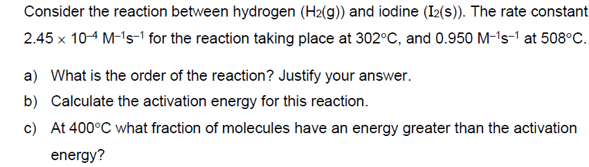 Consider the reaction between hydrogen (H2(g)) and iodine (I2(s)). The rate constant
2.45 x 104 M-1s-1 for the reaction taking place at 302°C, and 0.950 M-1s-1 at 508°C.
a) What is the order of the reaction? Justify your answer.
b) Calculate the activation energy for this reaction.
c) At 400°C what fraction of molecules have an energy greater than the activation
energy?
