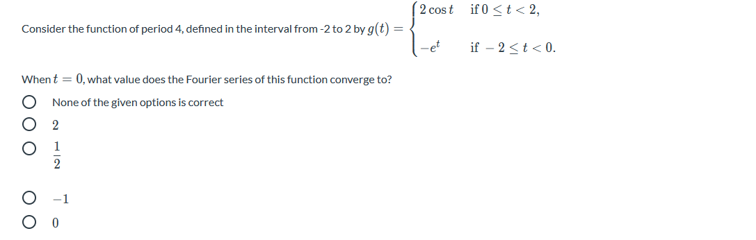 2 cos t
if 0 <t < 2,
Consider the function of period 4, defined in the interval from -2 to 2 by g(t) =
-et
if – 2 <t < 0.
Whent = 0, what value does the Fourier series of this function converge to?
None of the given options is correct
2
1
2
1
O O O
O O
