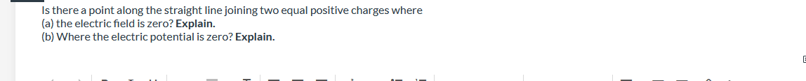 Is there a point along the straight line joining two equal positive charges where
(a) the electric field is zero? Explain.
(b) Where the electric potential is zero? Explain.
