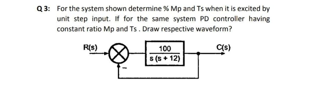 Q 3: For the system shown determine % Mp and Ts when it is excited by
unit step input. If for the same system PD controller having
constant ratio Mp and Ts. Draw respective waveform?
R(s)
100
C(s)
s (s + 12)
