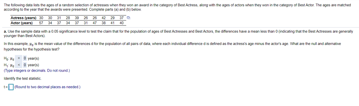 The following data lists the ages of a random selection of actresses when they won an award in the category of Best Actress, along with the ages of actors when they won in the category of Best Actor. The ages are matched
according to the year that the awards were presented. Complete parts (a) and (b) below.
Actress (years) 30
Actor (years)
30
31
28
39
26
26
42
29
37 O
57
34
37
34
37 31
47
38
41
40
a. Use the sample data with a 0.05 significance level to test the claim that for the population of ages of Best Actresses and Best Actors, the differences have a mean less than 0 (indicating that the Best Actresses are generally
younger than Best Actors).
In this example, H, is the mean value of the differences d for the population of all pairs of data, where each individual difference d is defined as the actress's age minus the actor's age. What are the null and alternative
hypotheses for the hypothesis test?
Ho: Ha = 0 year(s)
H: Ha < 0 year(s)
(Type integers or decimals. Do not round.)
Identify the test statistic.
t3=
| (Round to two decimal places as needed.)
