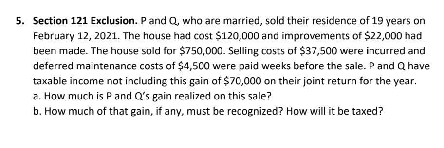 5. Section 121 Exclusion. P and Q, who are married, sold their residence of 19 years on
February 12, 2021. The house had cost $120,000 and improvements of $22,000 had
been made. The house sold for $750,000. Selling costs of $37,500 were incurred and
deferred maintenance costs of $4,500 were paid weeks before the sale. P and Q have
taxable income not including this gain of $70,000 on their joint return for the year.
a. How much is P and Q's gain realized on this sale?
b. How much of that gain, if any, must be recognized? How will it be taxed?
