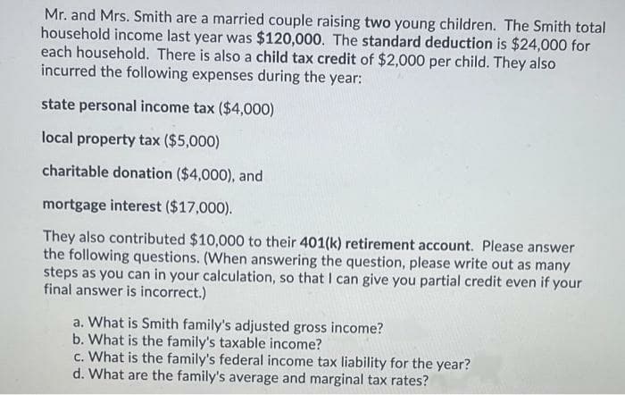 Mr. and Mrs. Smith are a married couple raising two young children. The Smith total
household income last year was $120,000. The standard deduction is $24,000 for
each household. There is also a child tax credit of $2,000 per child. They also
incurred the following expenses during the year:
state personal income tax ($4,000)
local property tax ($5,000)
charitable donation ($4,000), and
mortgage interest ($17,000).
They also contributed $10,000 to their 401(k) retirement account. Please answer
the following questions. (When answering the question, please write out as many
steps as you can in your calculation, so that I can give you partial credit even if your
final answer is incorrect.)
a. What is Smith family's adjusted gross income?
b. What is the family's taxable income?
c. What is the family's federal income tax liability for the year?
d. What are the family's average and marginal tax rates?
