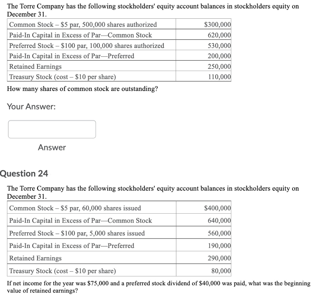 The Torre Company has the following stockholders' equity account balances in stockholders equity on
December 31.
Common Stock – $5 par, 500,000 shares authorized
$300,000
Paid-In Capital in Excess of Par-Common Stock
620,000
Preferred Stock – $100 par, 100,000 shares authorized
530,000
Paid-In Capital in Excess of Par-Preferred
200,000
Retained Earnings
250,000
Treasury Stock (cost – $10 per share)
110,000
How many shares of common stock are outstanding?
Your Answer:
Answer
Question 24
The Torre Company has the following stockholders' equity account balances in stockholders equity on
December 31.
Common Stock – $5 par, 60,000 shares issued
$400,000
Paid-In Capital in Excess of Par-Common Stock
640,000
Preferred Stock – $100 par, 5,000 shares issued
560,000
Paid-In Capital in Excess of Par-Preferred
190,000
Retained Earnings
290,000
Treasury Stock (cost – $10 per share)
80,000
If net income for the year was $75,000 and a preferred stock dividend of $40,000 was paid, what was the beginning
value of retained earnings?
