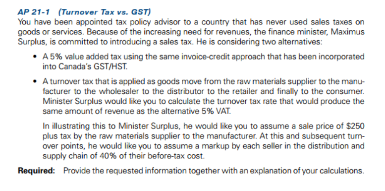 AP 21-1 (Turnover Tax vs. GST)
You have been appointed tax policy advisor to a country that has never used sales taxes on
goods or services. Because of the increasing need for revenues, the finance minister, Maximus
Surplus, is committed to introducing a sales tax. He is considering two alternatives:
• A 5% value added tax using the same invoice-credit approach that has been incorporated
into Canada's GST/HST.
• Aturnover tax that is applied as goods move from the raw materials supplier to the manu-
facturer to the wholesaler to the distributor to the retailer and finally to the consumer.
Minister Surplus would like you to calculate the turnover tax rate that would produce the
same amount of revenue as the alternative 5% VAT.
In illustrating this to Minister Surplus, he would like you to assume a sale price of $250
plus tax by the raw materials supplier to the manufacturer. At this and subsequent turn-
over points, he would like you to assume a markup by each seller in the distribution and
supply chain of 40% of their before-tax cost.
Required: Provide the requested information together with an explanation of your calculations.
