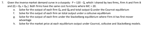 7.
Given the inverse market demand curve in a duopoly: P = 120-Q, which I shared by two firms, Firm A and Firm B
and (Q=Q+Q₂.) Both firms have the same cost functions where MC = 20.
e. Solve for the output of each firm QA and Qs and total output Q under the Cournot equilibrium
f. Solve for the output of each firm an total output under a collusive equilibrium
g.
Solve for the output of each firm under the Stackelberg equilibrium where Firm A has first mover
advantage
h. Solve for the market price at each equilibrium output under Cournot, collusive and Stackelberg models.