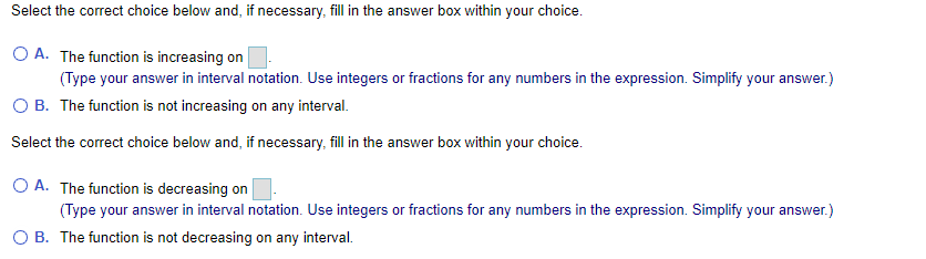 Select the correct choice below and, if necessary, fill in the answer box within your choice.
O A. The function is increasing on
(Type your answer in interval notation. Use integers or fractions for any numbers in the expression. Simplify your answer.)
O B. The function is not increasing on any interval.
Select the correct choice below and, if necessary, fill in the answer box within your choice.
O A. The function is decreasing on
(Type your answer in interval notation. Use integers or fractions for any numbers in the expression. Simplify your answer.)
O B. The function is not decreasing on any interval.
