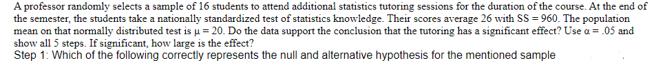 A professor randomly selects a sample of 16 students to attend additional statistics tutoring sessions for the duration of the course. At the end of
the semester, the students take a nationally standardized test of statistics knowledge. Their scores average 26 with SS = 960. The population
mean on that normally distributed test is u = 20. Do the data support the conclusion that the tutoring has a significant effect? Use a = .05 and
show all 5 steps. If significant, how large is the effect?
Step 1: Which of the following correctly represents the null and alternative hypothesis for the mentioned sample
