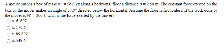A mover pushes a box of mass m = 56.0 kg along a horizontal floor a distance d = 2.50 m. The constant force exerted on the
box by the mover makes an angle of 27.0° directed below the horizontal. Assume the floor is frictionless. If the work done by
the mover is W = 200 J, what is the force exerted by the mover?
Оа. 616 N
b. 176 N
c. 89.8 N
d. 549 N
