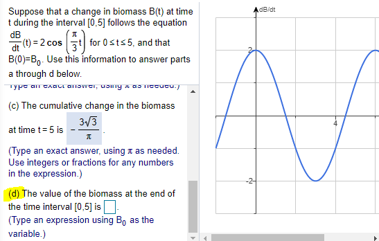 dB/dt
Suppose that a change in biomass B(t) at time
t during the interval [0,5] follows the equation
dB
(t) = 2 cos zt| for 0sts 5, and that
B(0)=B,. Use this information to answer parts
dt
a through d below.
Type an CAQCI anowei, usng a as Ictucu./
(c) The cumulative change in the biomass
3/3
at time t= 5 is
(Type an exact answer, using t as needed.
Use integers or fractions for any numbers
in the expression.)
(d) The value of the biomass at the end of
the time interval [0,5] isO.
(Type an expression using B, as the
variable.)
