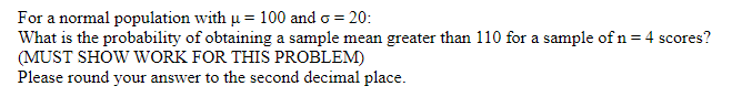 For a normal population with u = 100 and o = 20:
What is the probability of obtaining a sample mean greater than 110 for a sample of n = 4 scores?
(MUST SHOW WORK FOR THIS PROBLEM)
Please round your answer to the second decimal place.
