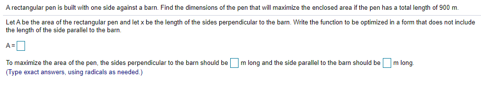 A rectangular pen is built with one side against a barn. Find the dimensions of the pen that will maximize the enclosed area if the pen has a total length of 900 m.
Let A be the area of the rectangular pen and let x be the length of the sides perpendicular to the barn. Write the function to be optimized in a form that does not include
the length of the side parallel to the barn.
A =
To maximize the area of the pen, the sides perpendicular to the barn should be
m long and the side parallel to the barn should be
m long
(Type exact answers, using radicals as needed.)
