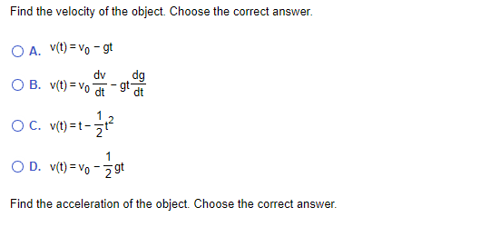 Find the velocity of the object. Choose the correct answer.
O A. V(t) = vo - gt
dv
dg
O B. v(t) = Vo
gt
dt
1
OC. v(t) =t-
1
O D. v(t) = Vo - 2 gt
Find the acceleration of the object. Choose the correct answer.
