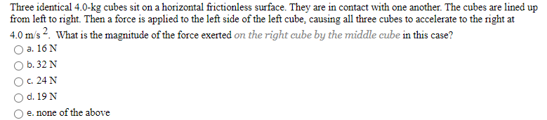 Three identical 4.0-kg cubes sit on a horizontal frictionless surface. They are in contact with one another. The cubes are lined up
from left to right. Then a force is applied to the left side of the left cube, causing all three cubes to accelerate to the right at
4.0 m/s 2. What is the magnitude of the force exerted on the right cube by the middle cube in this case?
a. 16 N
b. 32 N
c. 24 N
d. 19 N
e. none of the above
