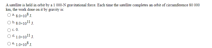 A satellite is held in orbit by a 1 000-N gravitational force. Each time the satellite completes an orbit of circumference 80 000
km, the work done on it by gravity is:
O a. 8.0x108 J.
O b.s.0x1011 J.
O.0.
O d. 1.0x1011 J.
O e. 1.0×10° J.
