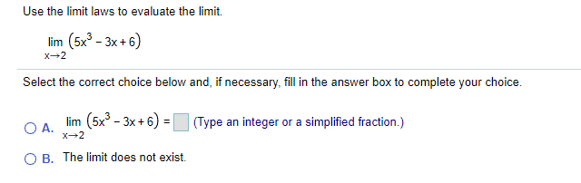 Use the limit laws to evaluate the limit.
lim (5x' - 3x + 6)
x-2
Select the correct choice below and, if necessary, fill in the answer box to complete your choice.
O A.
X2
lim (5x - 3x + 6) =
(Type an integer or a simplified fraction.)
O B. The limit does not exist.
