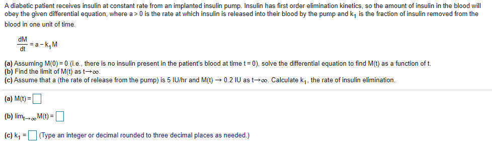 A diabetic patient receives insulin at constant rate from an implanted insulin pump. Insulin has first order elimination kinetics, so the amount of insulin in the blood will
obey the given differential equation, where a> 0 is the rate at which insulin is released into their blood by the pump and k, is the fraction of insulin removed from the
blood in one unit of time.
dM
- = a -k, M
dt
(a) Assuming M(0) = 0 (i.e., there is no insulin present in the patient's blood at time t= 0), solve the differential equation to find M(t) as a function of t.
(b) Find the limit of M(t) as t-00.
(c) Assume that a (the rate of release from the pump) is 5 IU/hr and M(t) → 0.2 IU as t+0o. Calculate k1, the rate of insulin elimination.
(a) M(t) =
(b) lim M(t) =
(c) k, =(Type an integer or decimal rounded to three decimal places as needed.)
