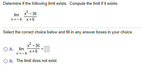Determine if the following limit exists. Compute the limit if it exists.
x? - 36
lim
x--6 x+6
Select the correct choice below and fill in any answer boxes in your choice.
2 - 36
O A. lim
X- 6
x+6
O B. The limit does not exist.
