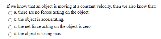 If we know that an object is moving at a constant velocity, then we also know that:
a. there are no forces acting on the object.
b. the object is accelerating.
c. the net force acting on the object is zero.
d. the object is losing mass.
