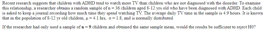 Recent research suggests that children with ADHD tend to watch more TV than children who are not diagnosed with the disorder. To examine
this relationship, a researcher obtains a random sample of n = 36 children aged 8-12 yrs old who have been diagnosed with ADHD. Each child
is asked to keep a journal recording how much time they spend watching TV. The average daily TV time in the sample is 4.9 hours. It is known
that in the population of 8-12 yr old children, u = 4.1 hrs, o = 1.8, and is normally distributed.
If the researcher had only used a sample of n = 9 children and obtained the same sample mean, would the results be sufficient to reject H0?
