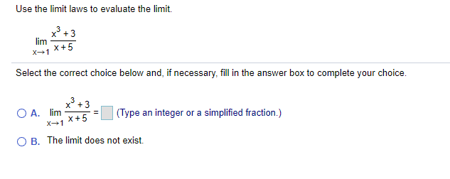 Use the limit laws to evaluate the limit.
x³
lim
x+5
+3
X-1
Select the correct choice below and, if necessary, fill in the answer box to complete your choice.
x +3
O A. lim
x+5
(Type an integer or a simplified fraction.)
=
X-1
O B. The limit does not exist.
