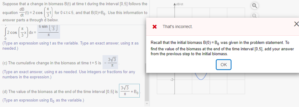 Suppose that a change in biomass B(t) at time t during the interval [0,5] follows the
AdB/dt
dB
equation (t) = 2 cost for 0sts 5, and that B(0)=B,. Use this information to
answer parts a through d below.
6 sin
That's incorrect.
2 cos
dx =
Recall that the initial biomass B(0) = B, was given in the problem statement. To
(Type an expression using t as the variable. Type an exact answer, using t as
needed.)
find the value of the biomass at the end of the time interval [0,5], add your answer
from the previous step to the initial biomass.
3/3
(c) The cumulative change in the biomass at time t=5 is
OK
(Type an exact answer, using t as needed. Use integers or fractions for any
numbers in the expression.)
3/3
(d) The value of the biomass at the end of the time interval [0,5] is
+ Bo
(Type an expression using B, as the variable.)
