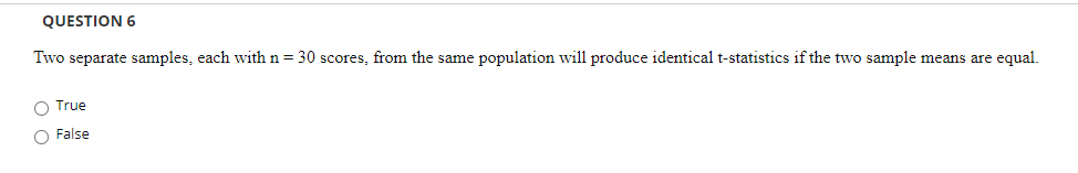 QUESTION 6
Two separate samples, each with n = 30 scores, from the same population will produce identical t-statistics if the two sample means are equal.
O True
O False
