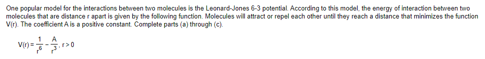 One popular model for the interactions between two molecules is the Leonard-Jones 6-3 potential. According to this model, the energy of interaction between two
molecules that are distance r apart is given by the following function. Molecules will attract or repel each other until they reach a distance that minimizes the function
V(r). The coefficient A is a positive constant. Complete parts (a) through (c).
A
V(r) =
