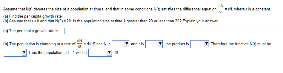 Assume that N(t) denotes the size of a population at time t, and that in some conditions N(t) satisfies the differential equation = rN, wherer is a constant.
NP
(a) Find the per capita growth rate.
(b) Assume that r< 0 and that N(0) = 20. Is the population size at time 1 greater than 20 or less than 20? Explain your answer.
(a) The per capita growth rate is
(b) The population is changing at a rate of -
dN
= rN. Since N is
the product is
Therefore the function N(t) must be
and r is
dt
Thus the population at t= 1 will be
20.
