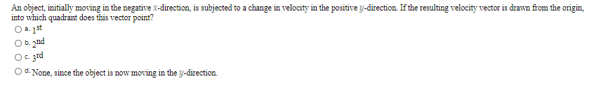 An object, initially moving in the negative X-direction, is subjected to a change in velocity in the positive y-direction. If the resulting velocity vector is drawn from the origin,
into which quadrant does this vector point?
O a. 1st
O b. 2nd
O. zrd
O d. None, since the object is now moving in the y-direction.
