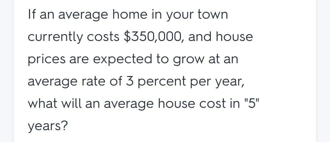 If an average home in your town
currently costs $350,000, and house
prices are expected to grow at an
average rate of 3 percent per year,
what will an average house cost in "5"
years?
